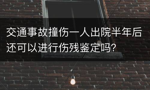 交通事故撞伤一人出院半年后还可以进行伤残鉴定吗？