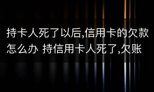 持卡人死了以后,信用卡的欠款怎么办 持信用卡人死了,欠账还要还吗?