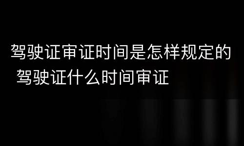 驾驶证审证时间是怎样规定的 驾驶证什么时间审证