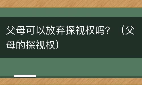 父母可以放弃探视权吗？（父母的探视权）