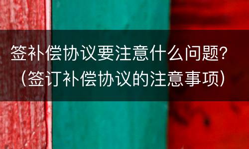 签补偿协议要注意什么问题？（签订补偿协议的注意事项）