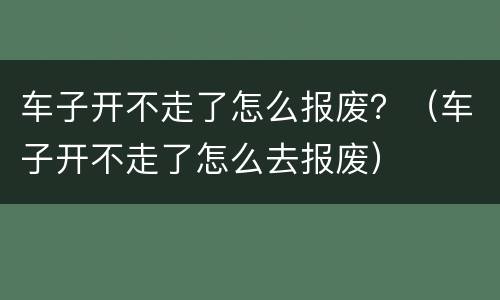 车子开不走了怎么报废？（车子开不走了怎么去报废）