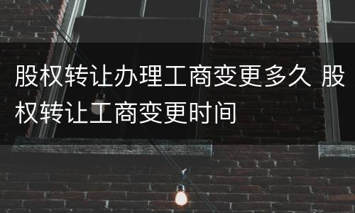 股权转让办理工商变更多久 股权转让工商变更时间