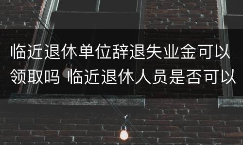 临近退休单位辞退失业金可以领取吗 临近退休人员是否可以辞退