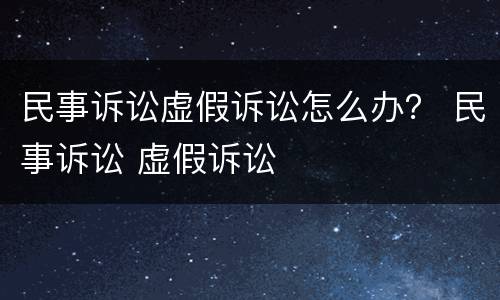 民事诉讼虚假诉讼怎么办？ 民事诉讼 虚假诉讼