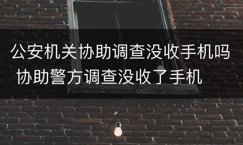 公安机关协助调查没收手机吗 协助警方调查没收了手机