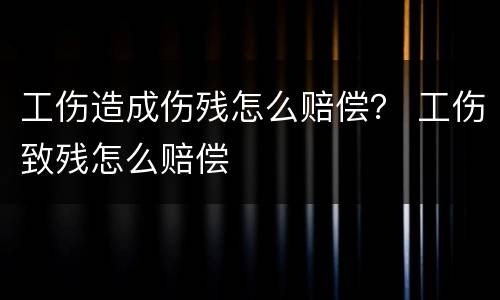 工伤造成伤残怎么赔偿？ 工伤致残怎么赔偿