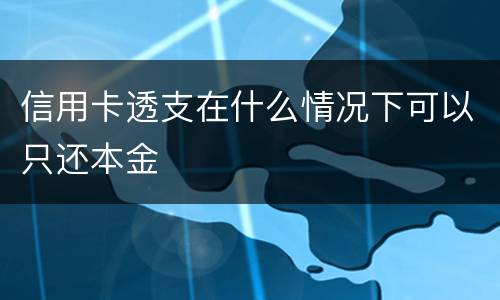 信用卡透支在什么情况下可以只还本金