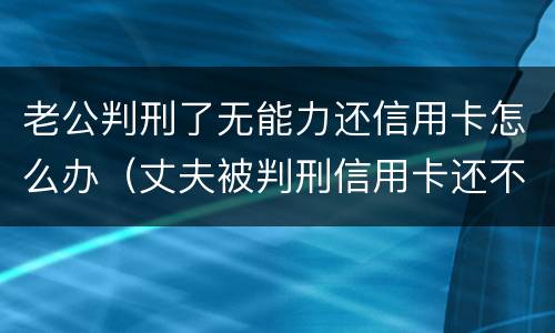 老公判刑了无能力还信用卡怎么办（丈夫被判刑信用卡还不上怎么办）