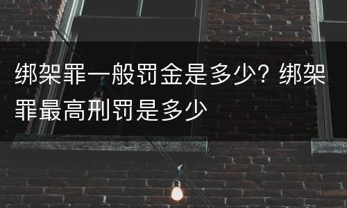 绑架罪一般罚金是多少? 绑架罪最高刑罚是多少