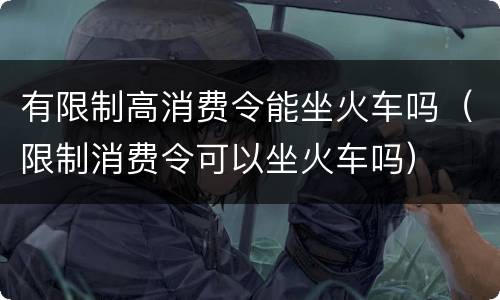 有限制高消费令能坐火车吗（限制消费令可以坐火车吗）