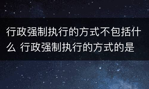 行政强制执行的方式不包括什么 行政强制执行的方式的是