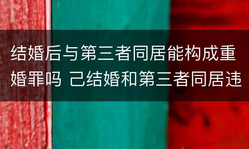 结婚后与第三者同居能构成重婚罪吗 己结婚和第三者同居违法吗