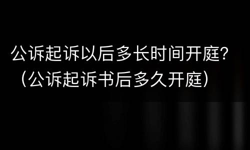 公诉起诉以后多长时间开庭？（公诉起诉书后多久开庭）