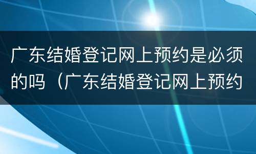 广东结婚登记网上预约是必须的吗（广东结婚登记网上预约是必须的吗）