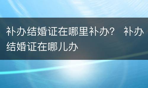 补办结婚证在哪里补办？ 补办结婚证在哪儿办