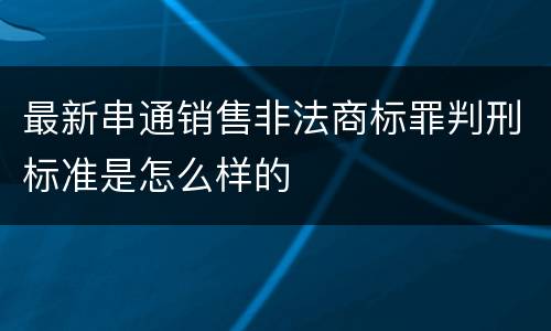 最新串通销售非法商标罪判刑标准是怎么样的