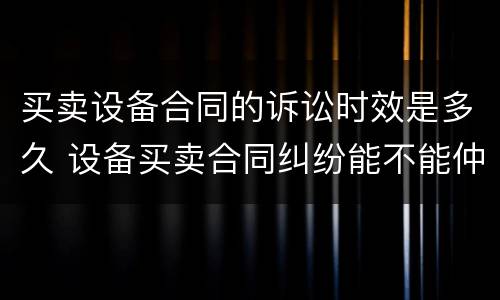 买卖设备合同的诉讼时效是多久 设备买卖合同纠纷能不能仲裁