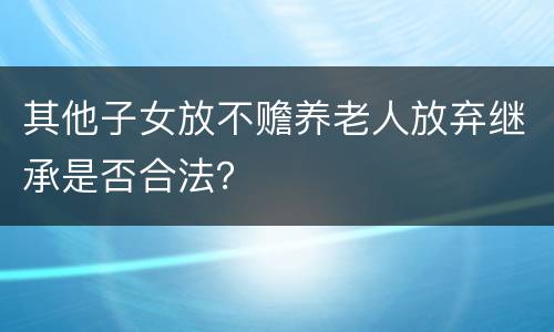 其他子女放不赡养老人放弃继承是否合法？