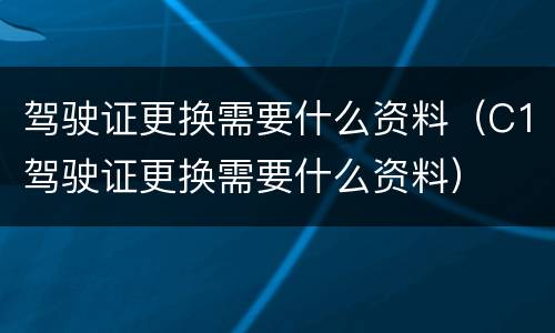 驾驶证更换需要什么资料（C1驾驶证更换需要什么资料）