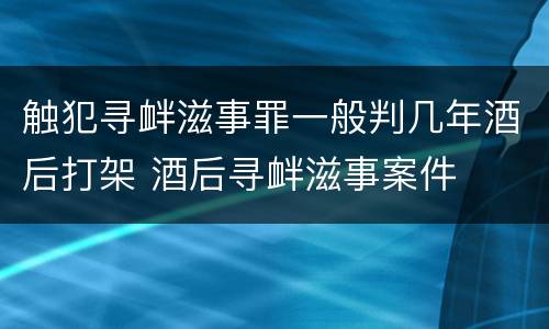 触犯寻衅滋事罪一般判几年酒后打架 酒后寻衅滋事案件