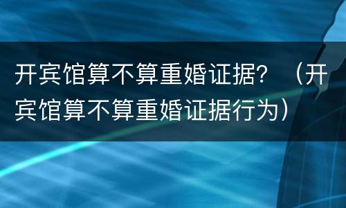 开宾馆算不算重婚证据？（开宾馆算不算重婚证据行为）