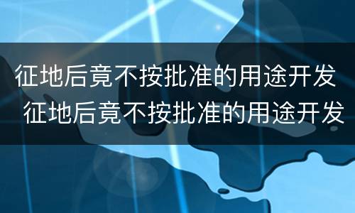 征地后竟不按批准的用途开发 征地后竟不按批准的用途开发怎么处理