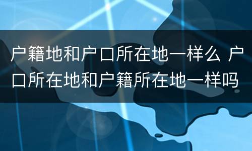 户籍地和户口所在地一样么 户口所在地和户籍所在地一样吗