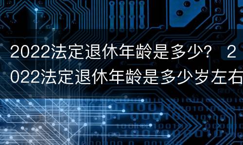 2022法定退休年龄是多少？ 2022法定退休年龄是多少岁左右