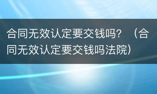 合同无效认定要交钱吗？（合同无效认定要交钱吗法院）