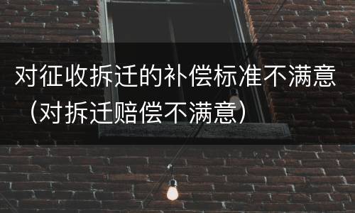 对征收拆迁的补偿标准不满意（对拆迁赔偿不满意）