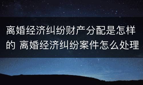 离婚经济纠纷财产分配是怎样的 离婚经济纠纷案件怎么处理