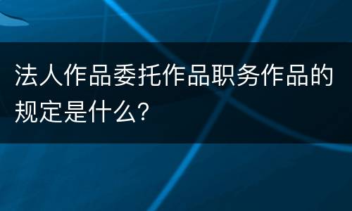 法人作品委托作品职务作品的规定是什么？