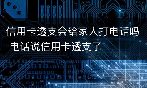 信用卡透支会给家人打电话吗 电话说信用卡透支了