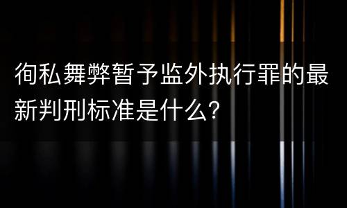 徇私舞弊暂予监外执行罪的最新判刑标准是什么？