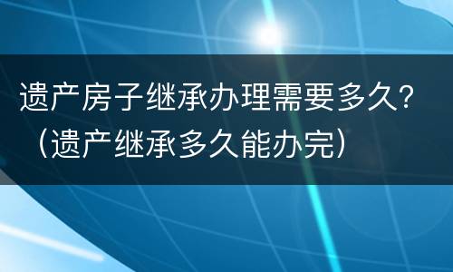 遗产房子继承办理需要多久？（遗产继承多久能办完）