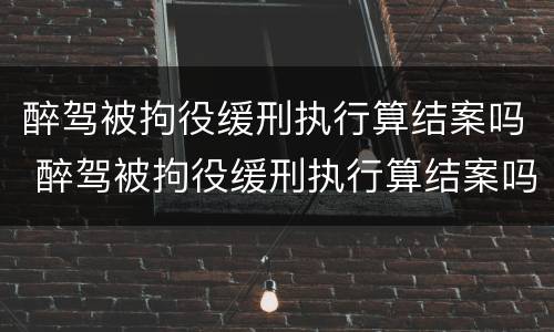 醉驾被拘役缓刑执行算结案吗 醉驾被拘役缓刑执行算结案吗知乎