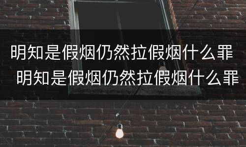 明知是假烟仍然拉假烟什么罪 明知是假烟仍然拉假烟什么罪行