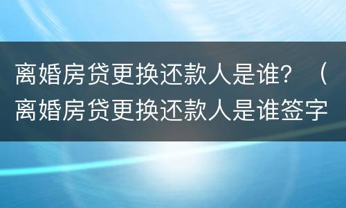 离婚房贷更换还款人是谁？（离婚房贷更换还款人是谁签字）