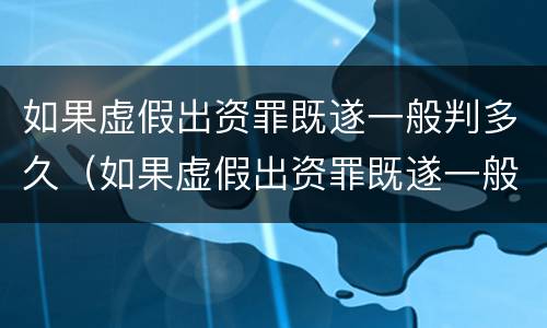 如果虚假出资罪既遂一般判多久（如果虚假出资罪既遂一般判多久呢）