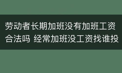 劳动者长期加班没有加班工资合法吗 经常加班没工资找谁投诉