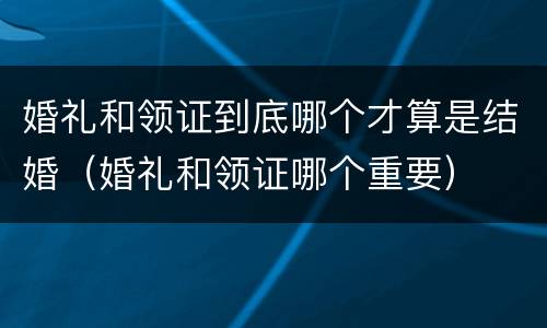 婚礼和领证到底哪个才算是结婚（婚礼和领证哪个重要）