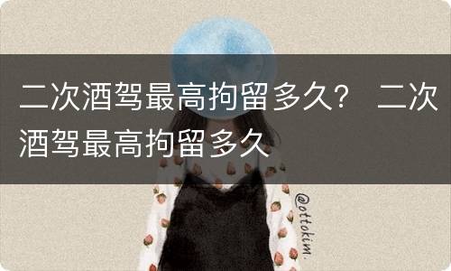 二次酒驾最高拘留多久？ 二次酒驾最高拘留多久