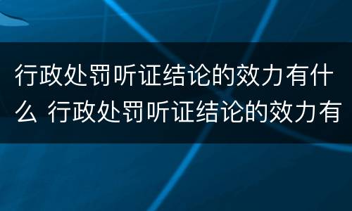 行政处罚听证结论的效力有什么 行政处罚听证结论的效力有什么规定