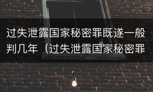 过失泄露国家秘密罪既遂一般判几年（过失泄露国家秘密罪,涉嫌哪几种情形之一的,应予立案）