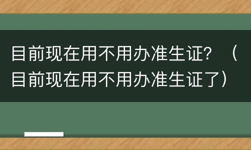 目前现在用不用办准生证？（目前现在用不用办准生证了）