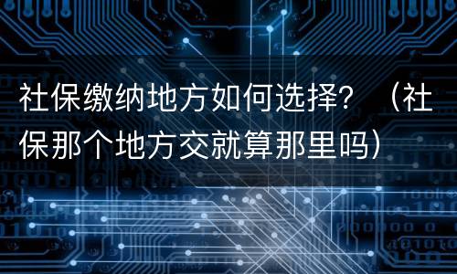 社保缴纳地方如何选择？（社保那个地方交就算那里吗）