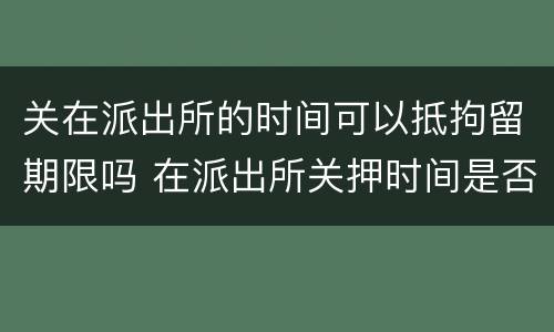 关在派出所的时间可以抵拘留期限吗 在派出所关押时间是否算拘留时间