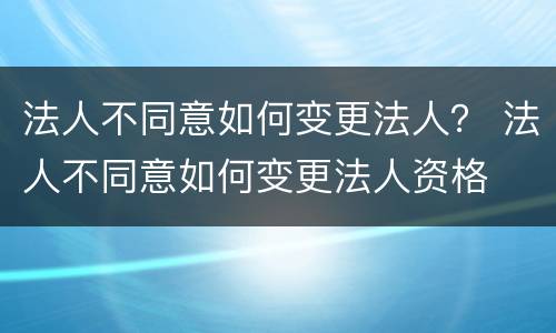 法人不同意如何变更法人？ 法人不同意如何变更法人资格