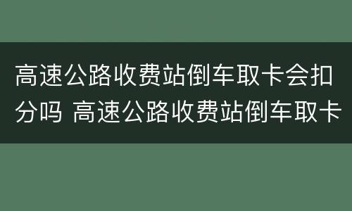 高速公路收费站倒车取卡会扣分吗 高速公路收费站倒车取卡会扣分吗